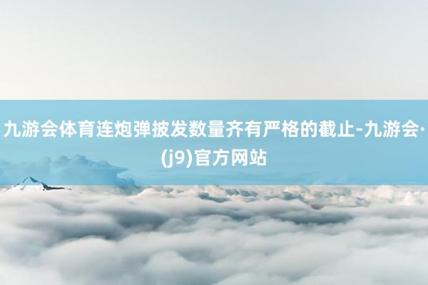 九游会体育连炮弹披发数量齐有严格的截止-九游会·(j9)官方网站