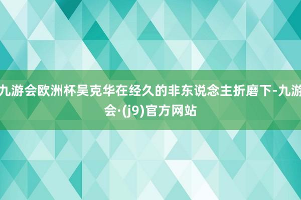 九游会欧洲杯吴克华在经久的非东说念主折磨下-九游会·(j9)官方网站
