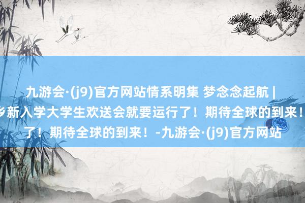 九游会·(j9)官方网站情系明集 梦念念起航 | 王昕哲：2025年明集乡新入学大学生欢送会就要运行了！期待全球的到来！-九游会·(j9)官方网站