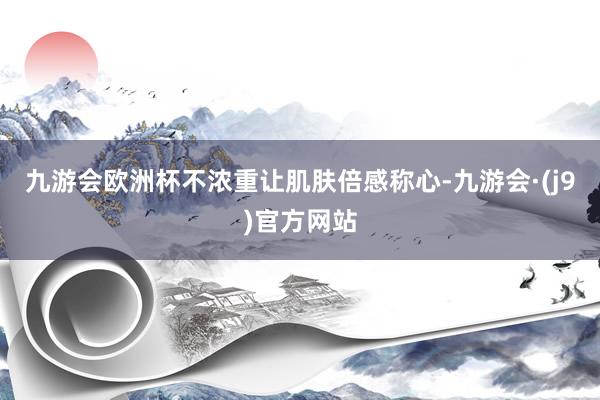九游会欧洲杯不浓重让肌肤倍感称心-九游会·(j9)官方网站