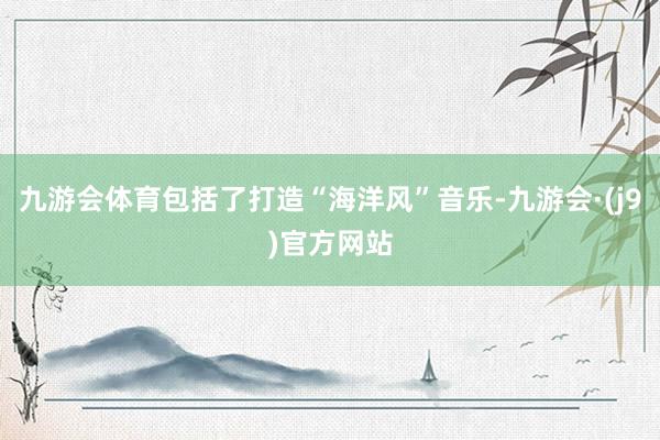 九游会体育包括了打造“海洋风”音乐-九游会·(j9)官方网站