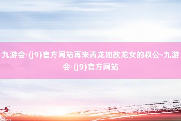 九游会·(j9)官方网站再来青龙如故龙女的叔公-九游会·(j9)官方网站