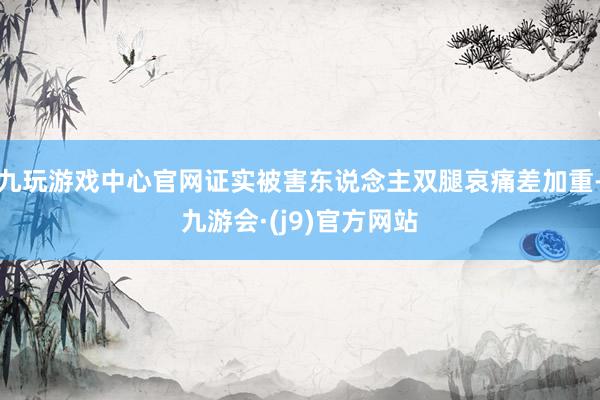 九玩游戏中心官网证实被害东说念主双腿哀痛差加重-九游会·(j9)官方网站
