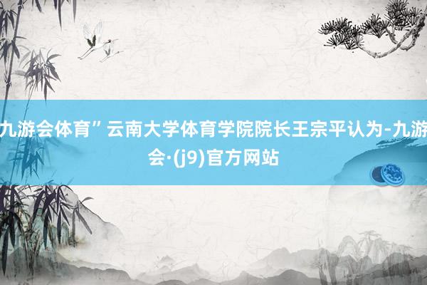 九游会体育”云南大学体育学院院长王宗平认为-九游会·(j9)官方网站