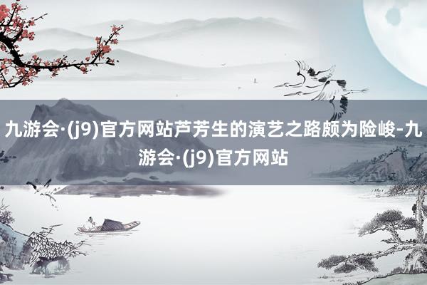 九游会·(j9)官方网站芦芳生的演艺之路颇为险峻-九游会·(j9)官方网站