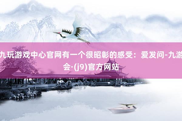 九玩游戏中心官网有一个很昭彰的感受：爱发问-九游会·(j9)官方网站