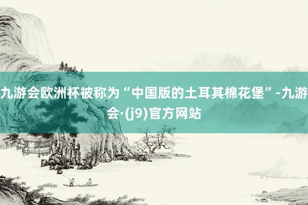 九游会欧洲杯被称为“中国版的土耳其棉花堡”-九游会·(j9)官方网站