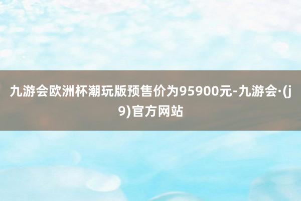 九游会欧洲杯潮玩版预售价为95900元-九游会·(j9)官方网站