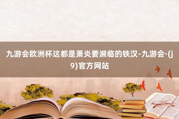 九游会欧洲杯这都是萧炎要濒临的铁汉-九游会·(j9)官方网站
