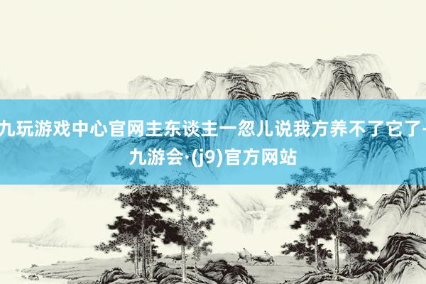 九玩游戏中心官网主东谈主一忽儿说我方养不了它了-九游会·(j9)官方网站