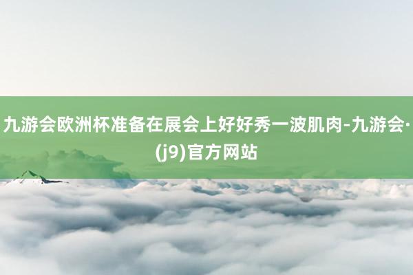 九游会欧洲杯准备在展会上好好秀一波肌肉-九游会·(j9)官方网站