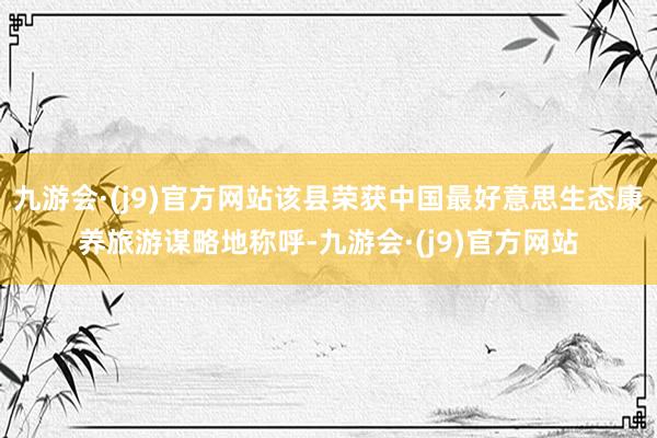 九游会·(j9)官方网站该县荣获中国最好意思生态康养旅游谋略地称呼-九游会·(j9)官方网站
