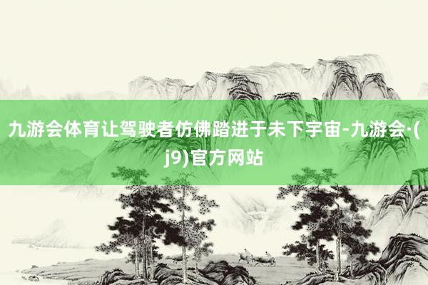九游会体育让驾驶者仿佛踏进于未下宇宙-九游会·(j9)官方网站