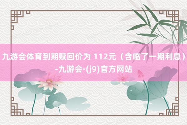 九游会体育到期赎回价为 112元（含临了一期利息）-九游会·(j9)官方网站