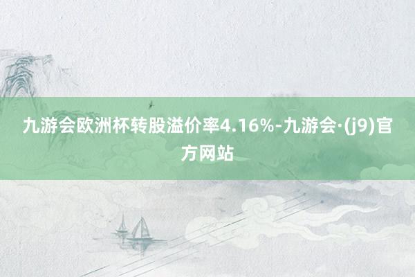 九游会欧洲杯转股溢价率4.16%-九游会·(j9)官方网站