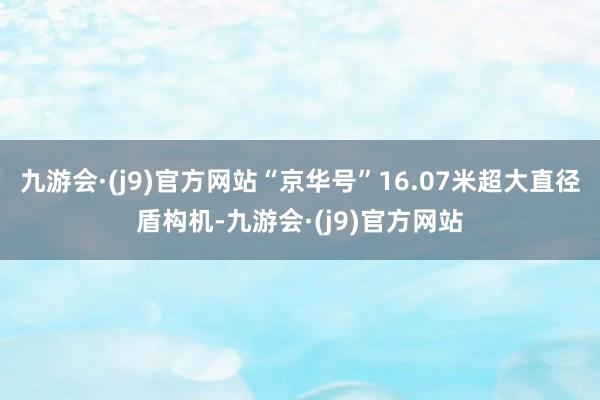 九游会·(j9)官方网站“京华号”16.07米超大直径盾构机-九游会·(j9)官方网站