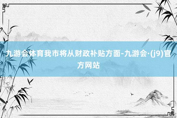 九游会体育我市将从财政补贴方面-九游会·(j9)官方网站