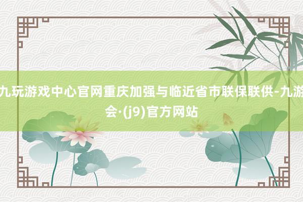 九玩游戏中心官网重庆加强与临近省市联保联供-九游会·(j9)官方网站