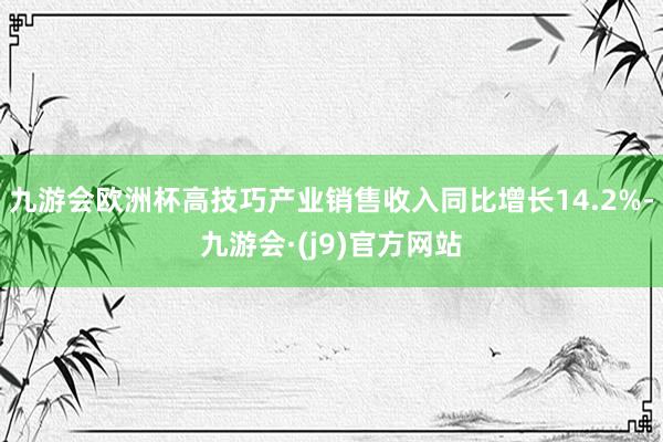 九游会欧洲杯高技巧产业销售收入同比增长14.2%-九游会·(j9)官方网站
