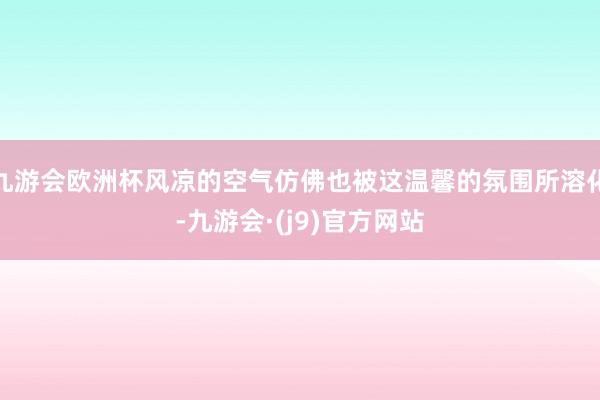 九游会欧洲杯风凉的空气仿佛也被这温馨的氛围所溶化-九游会·(j9)官方网站