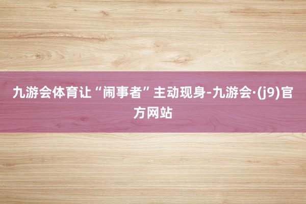 九游会体育让“闹事者”主动现身-九游会·(j9)官方网站