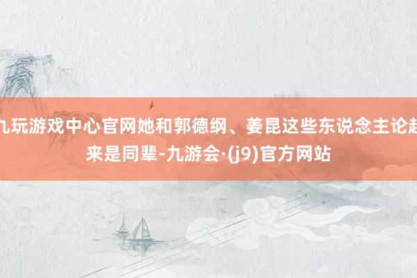 九玩游戏中心官网她和郭德纲、姜昆这些东说念主论起来是同辈-九游会·(j9)官方网站