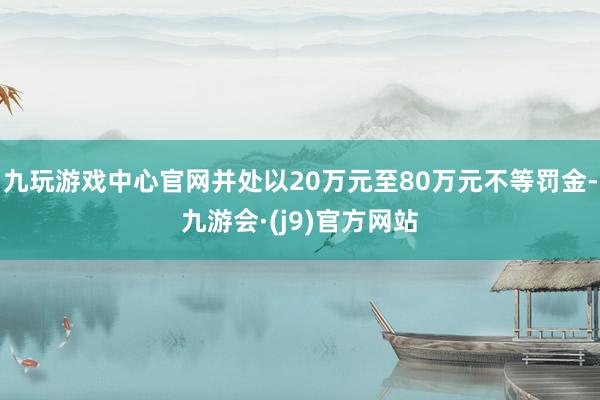 九玩游戏中心官网并处以20万元至80万元不等罚金-九游会·(j9)官方网站