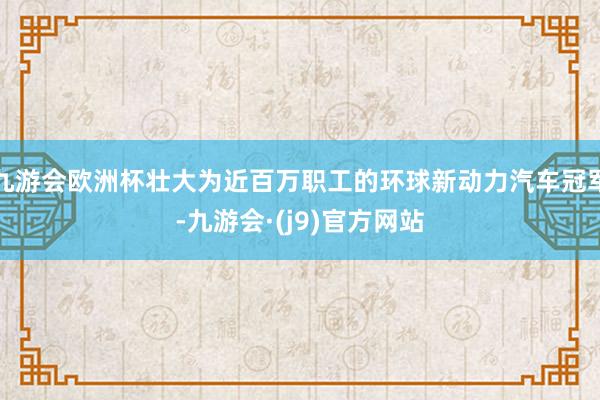 九游会欧洲杯壮大为近百万职工的环球新动力汽车冠军-九游会·(j9)官方网站