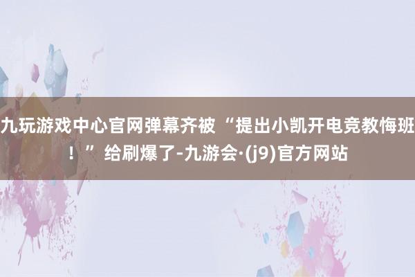 九玩游戏中心官网弹幕齐被 “提出小凯开电竞教悔班！” 给刷爆了-九游会·(j9)官方网站