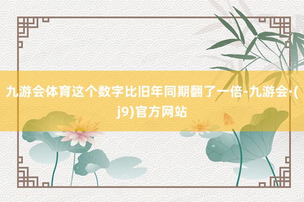 九游会体育这个数字比旧年同期翻了一倍-九游会·(j9)官方网站