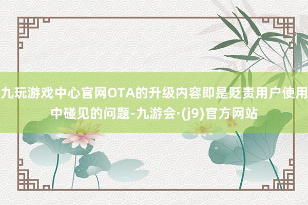 九玩游戏中心官网OTA的升级内容即是贬责用户使用中碰见的问题-九游会·(j9)官方网站
