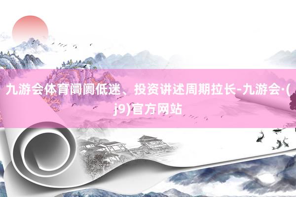 九游会体育阛阓低迷、投资讲述周期拉长-九游会·(j9)官方网站