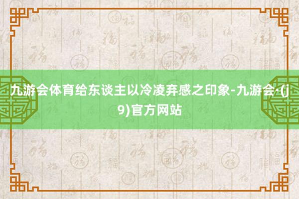 九游会体育给东谈主以冷凌弃感之印象-九游会·(j9)官方网站