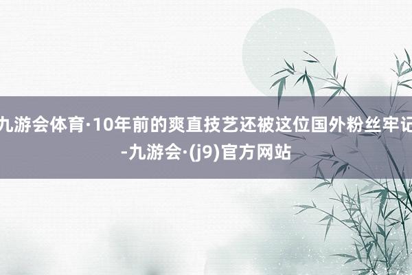 九游会体育·10年前的爽直技艺还被这位国外粉丝牢记-九游会·(j9)官方网站
