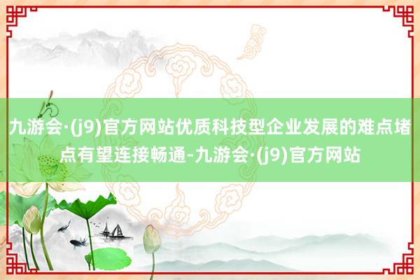 九游会·(j9)官方网站优质科技型企业发展的难点堵点有望连接畅通-九游会·(j9)官方网站