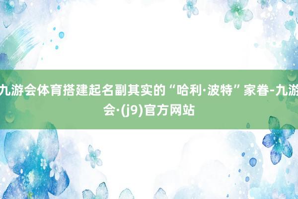 九游会体育搭建起名副其实的“哈利·波特”家眷-九游会·(j9)官方网站