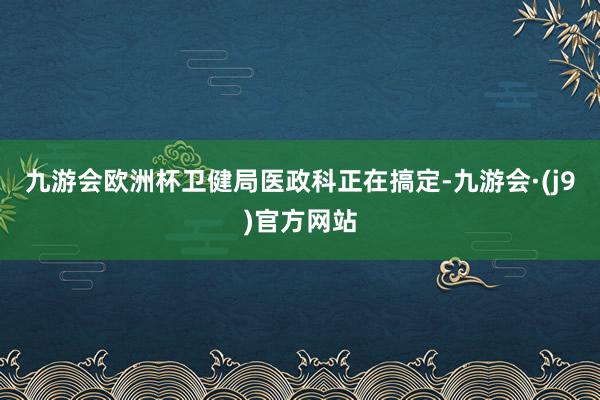 九游会欧洲杯卫健局医政科正在搞定-九游会·(j9)官方网站