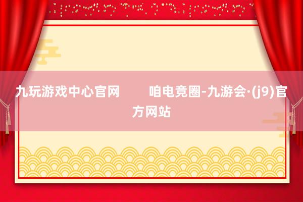 九玩游戏中心官网        咱电竞圈-九游会·(j9)官方网站