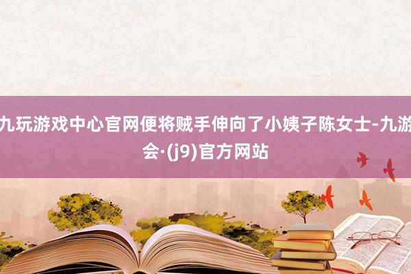 九玩游戏中心官网便将贼手伸向了小姨子陈女士-九游会·(j9)官方网站