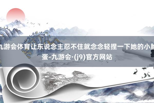 九游会体育让东说念主忍不住就念念轻捏一下她的小脸蛋-九游会·(j9)官方网站