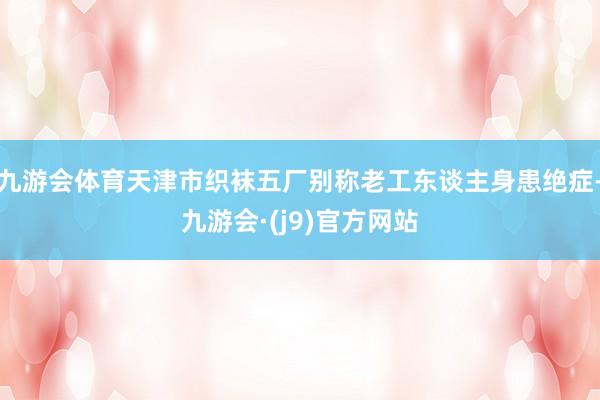 九游会体育天津市织袜五厂别称老工东谈主身患绝症-九游会·(j9)官方网站