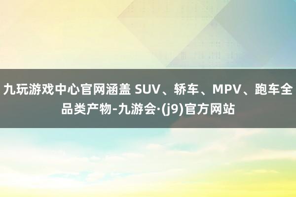 九玩游戏中心官网涵盖 SUV、轿车、MPV、跑车全品类产物-九游会·(j9)官方网站