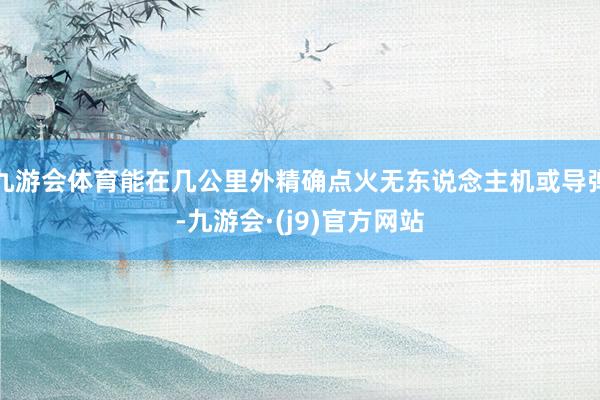 九游会体育能在几公里外精确点火无东说念主机或导弹-九游会·(j9)官方网站