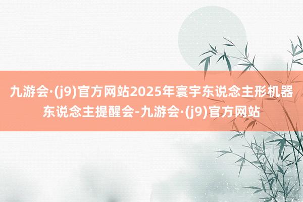 九游会·(j9)官方网站2025年寰宇东说念主形机器东说念主提醒会-九游会·(j9)官方网站