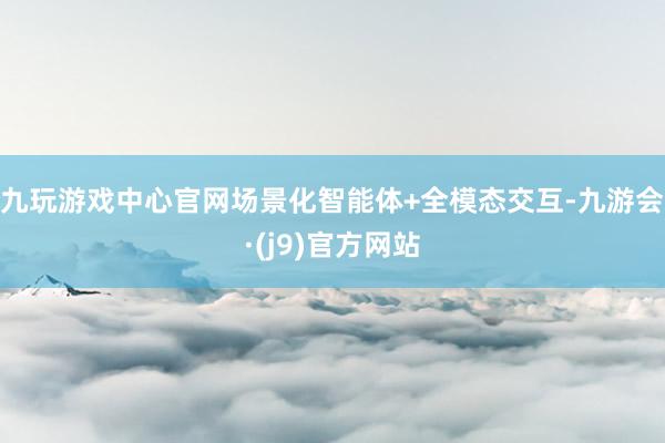 九玩游戏中心官网场景化智能体+全模态交互-九游会·(j9)官方网站