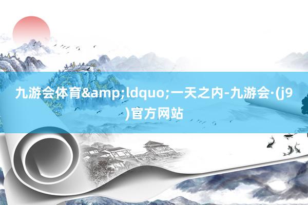 九游会体育&ldquo;一天之内-九游会·(j9)官方网站