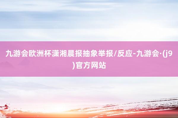 九游会欧洲杯潇湘晨报抽象举报/反应-九游会·(j9)官方网站