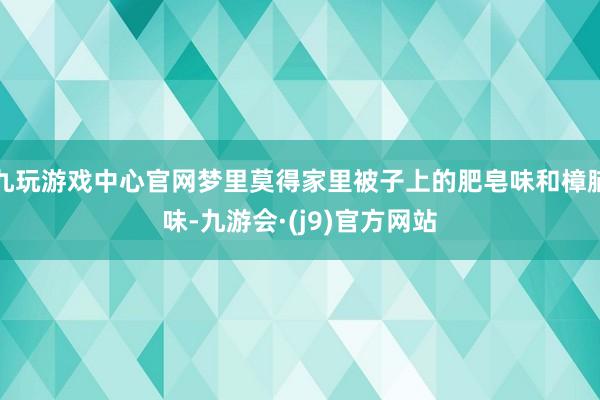 九玩游戏中心官网梦里莫得家里被子上的肥皂味和樟脑味-九游会·(j9)官方网站