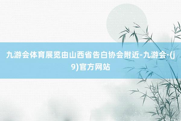 九游会体育展览由山西省告白协会附近-九游会·(j9)官方网站
