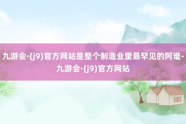 九游会·(j9)官方网站是整个制造业里最罕见的阿谁-九游会·(j9)官方网站